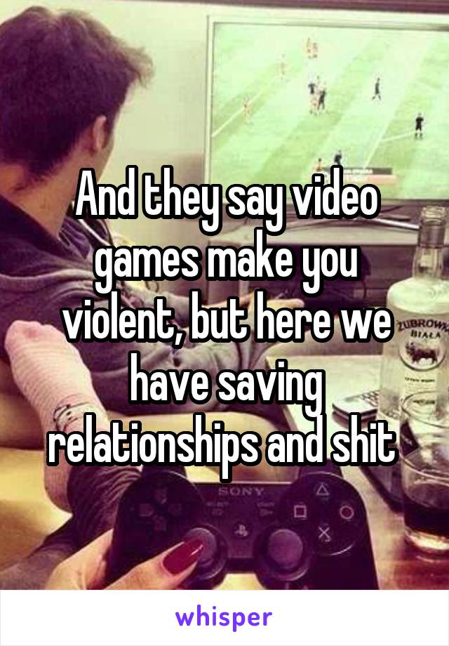And they say video games make you violent, but here we have saving relationships and shit 