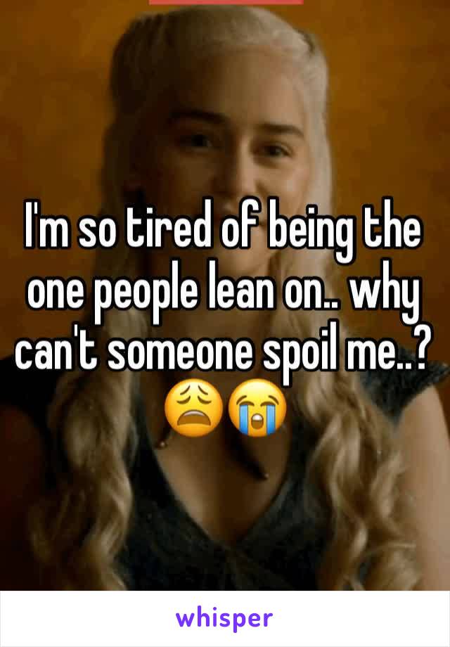 I'm so tired of being the one people lean on.. why can't someone spoil me..? 😩😭