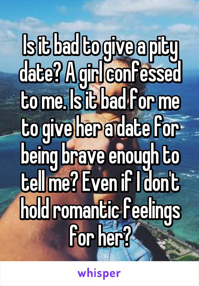 Is it bad to give a pity date? A girl confessed to me. Is it bad for me to give her a date for being brave enough to tell me? Even if I don't hold romantic feelings for her?