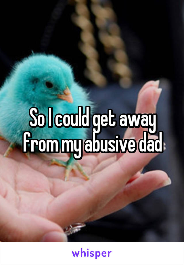 So I could get away from my abusive dad