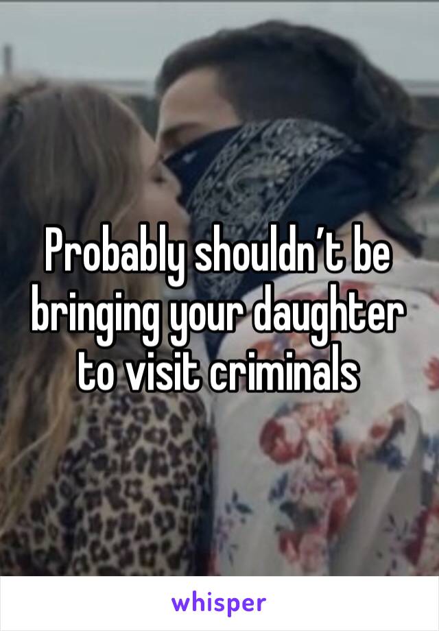 Probably shouldn’t be bringing your daughter to visit criminals