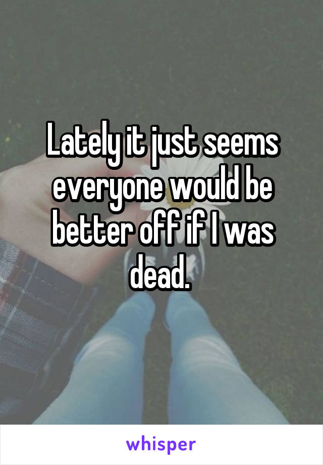 Lately it just seems everyone would be better off if I was dead. 
