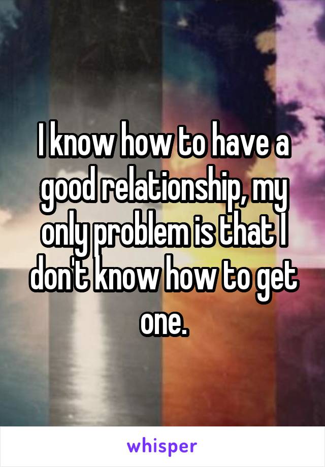 I know how to have a good relationship, my only problem is that I don't know how to get one.