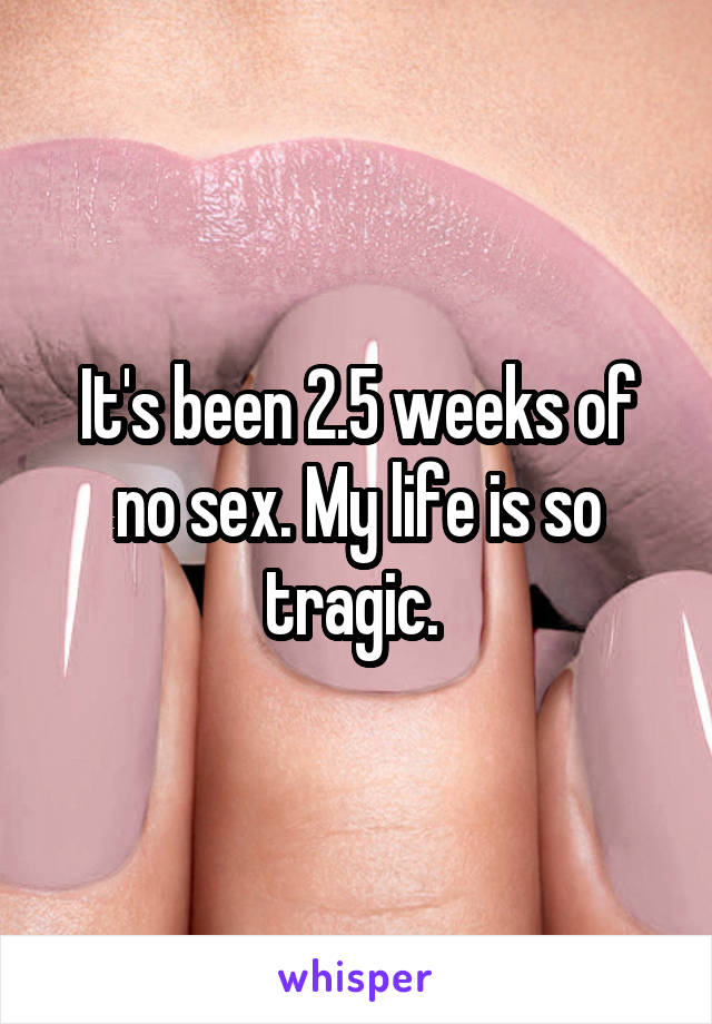 It's been 2.5 weeks of no sex. My life is so tragic. 