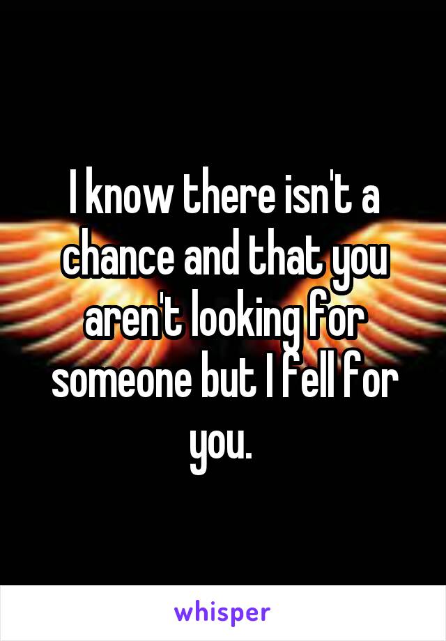 I know there isn't a chance and that you aren't looking for someone but I fell for you. 