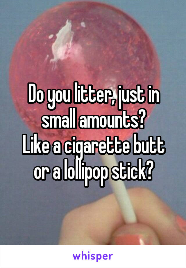 Do you litter, just in small amounts?
Like a cigarette butt or a lollipop stick?