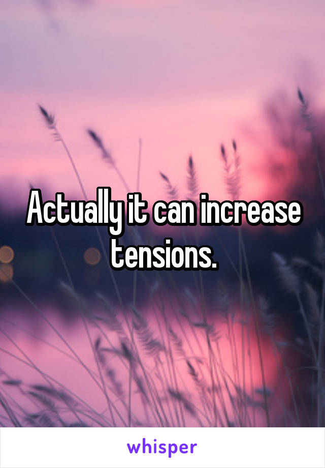 Actually it can increase tensions.