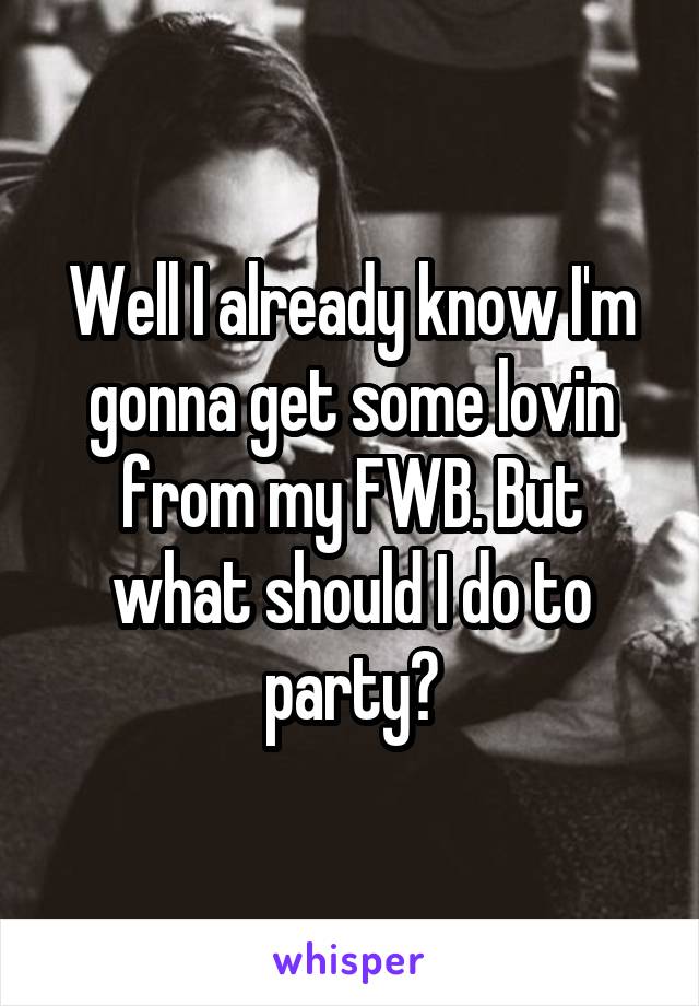 Well I already know I'm gonna get some lovin from my FWB. But what should I do to party?