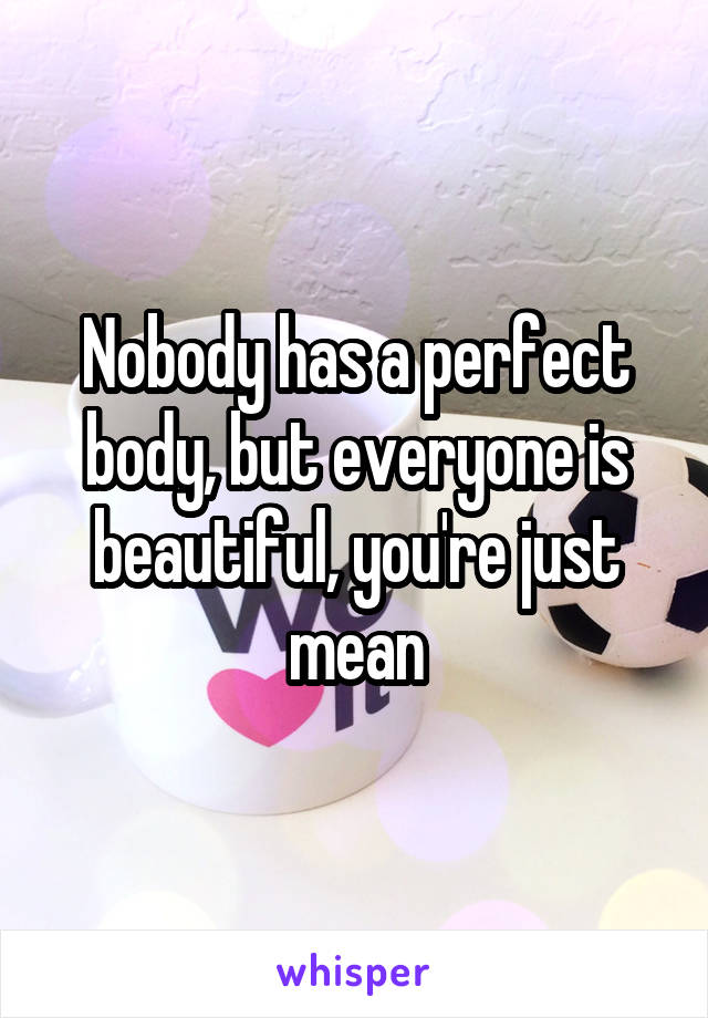 Nobody has a perfect body, but everyone is beautiful, you're just mean