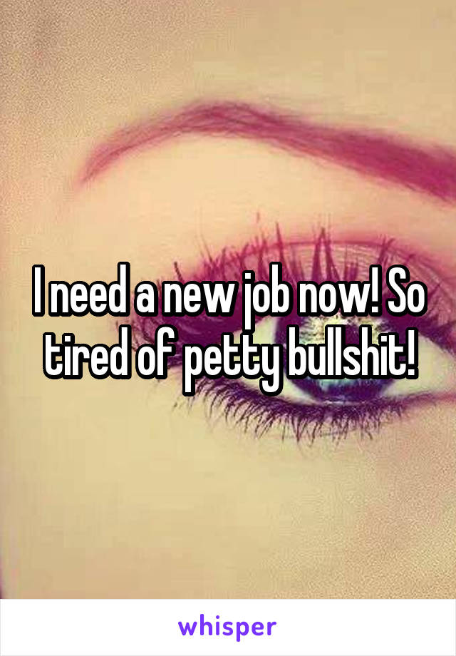 I need a new job now! So tired of petty bullshit!