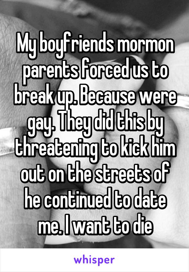 My boyfriends mormon parents forced us to break up. Because were gay. They did this by threatening to kick him out on the streets of he continued to date me. I want to die