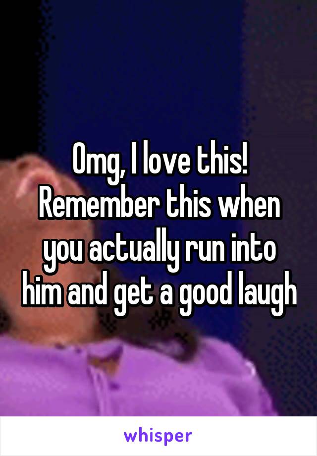 Omg, I love this! Remember this when you actually run into him and get a good laugh