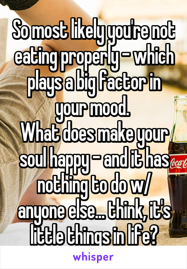 So most likely you're not eating properly - which plays a big factor in your mood. 
What does make your soul happy - and it has nothing to do w/ anyone else... think, it's little things in life?