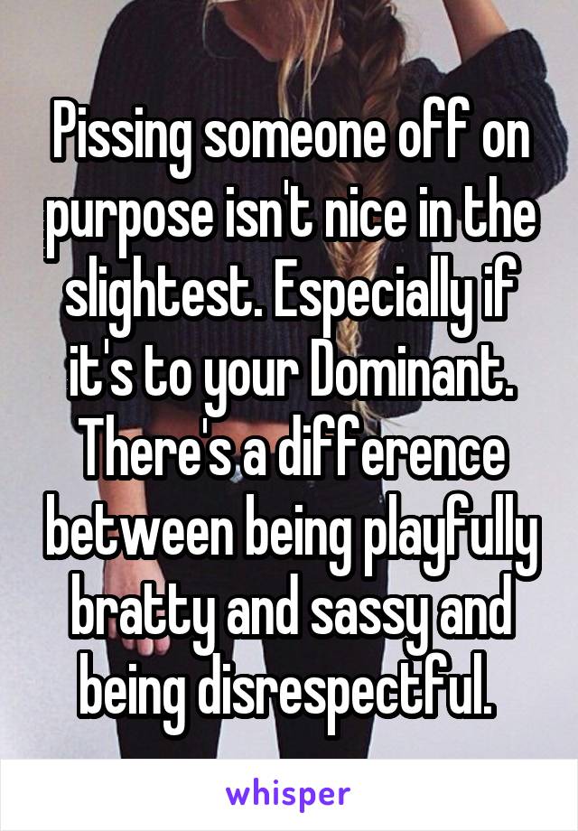 Pissing someone off on purpose isn't nice in the slightest. Especially if it's to your Dominant. There's a difference between being playfully bratty and sassy and being disrespectful. 