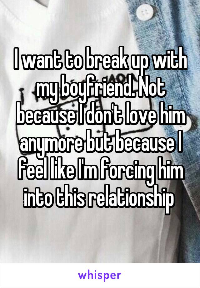 I want to break up with my boyfriend. Not because I don't love him anymore but because I feel like I'm forcing him into this relationship 
