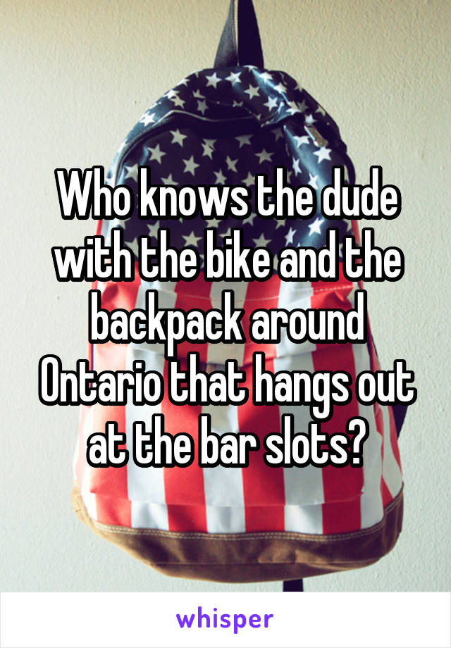 Who knows the dude with the bike and the backpack around Ontario that hangs out at the bar slots?