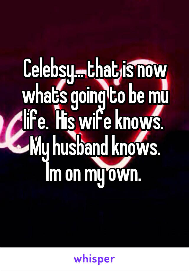 Celebsy... that is now whats going to be mu life.  His wife knows. 
My husband knows.
Im on my own. 
