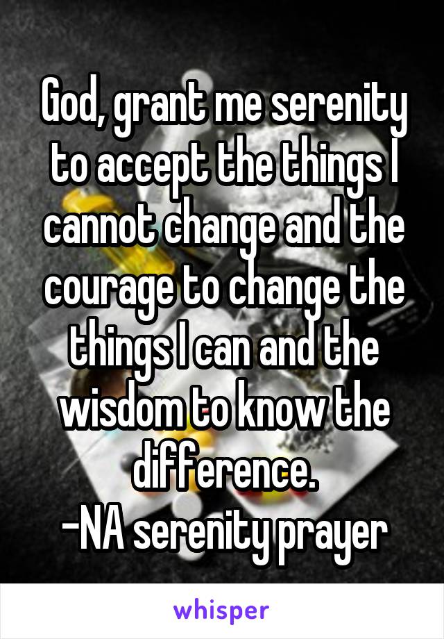 God, grant me serenity to accept the things I cannot change and the courage to change the things I can and the wisdom to know the difference.
-NA serenity prayer