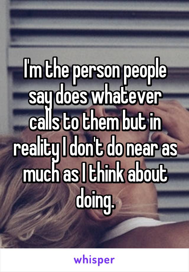I'm the person people say does whatever calls to them but in reality I don't do near as much as I think about doing.