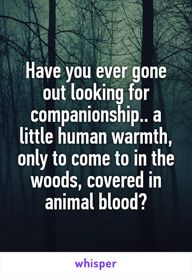 Have you ever gone out looking for companionship.. a little human warmth, only to come to in the woods, covered in animal blood?