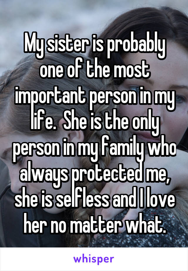 My sister is probably one of the most important person in my life.  She is the only person in my family who always protected me, she is selfless and I love her no matter what.
