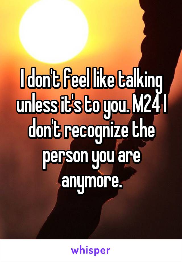 I don't feel like talking unless it's to you. M24 I don't recognize the person you are anymore.