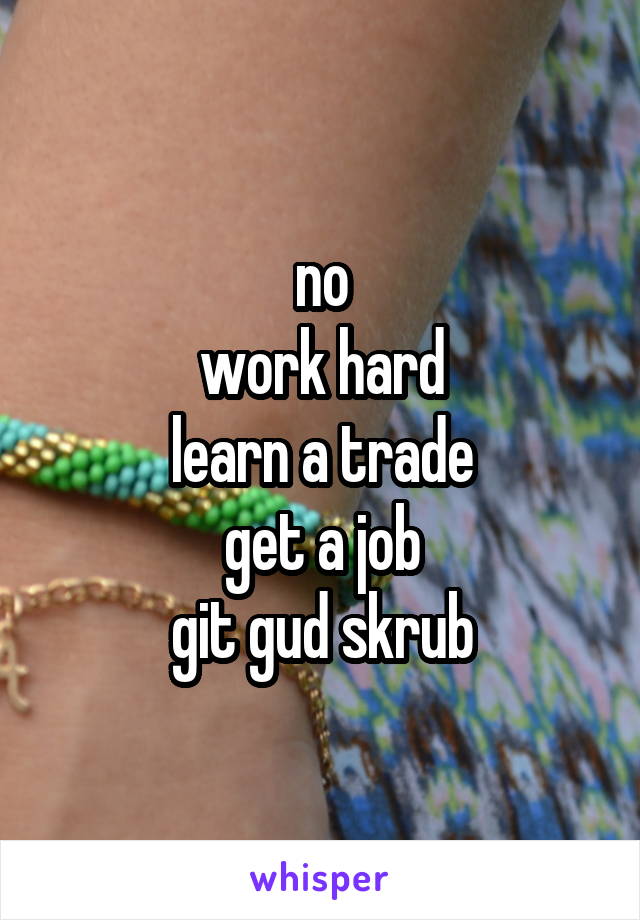 no
work hard
learn a trade
get a job
git gud skrub