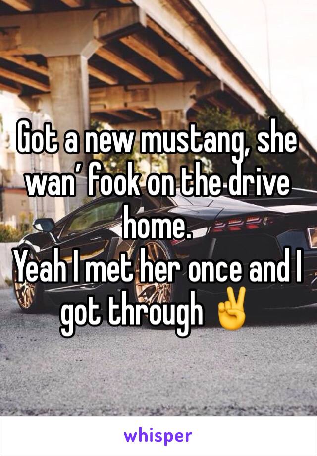 Got a new mustang, she wan’ fook on the drive home.
Yeah I met her once and I got through ✌️