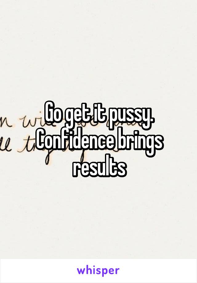 Go get it pussy. Confidence brings results