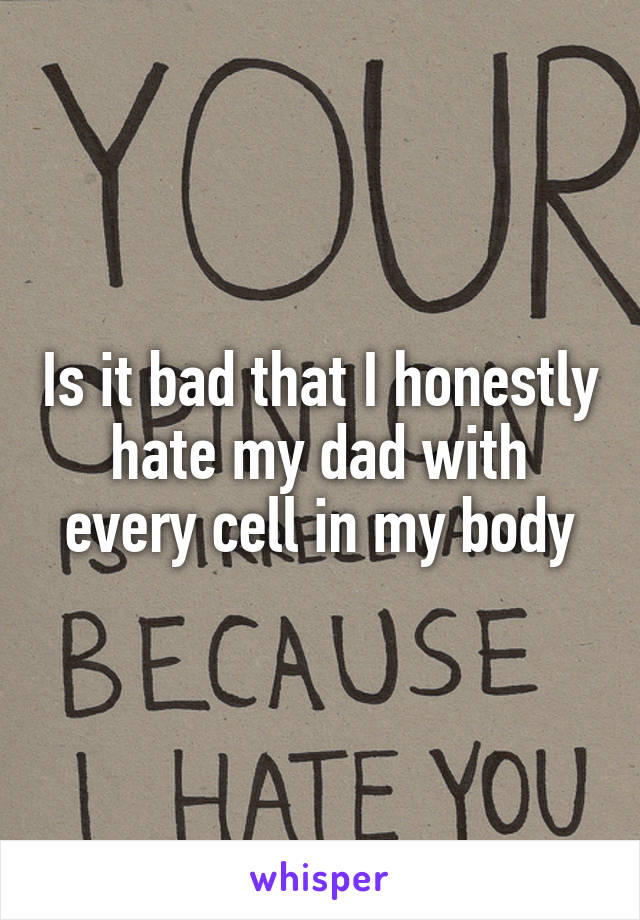 Is it bad that I honestly hate my dad with every cell in my body