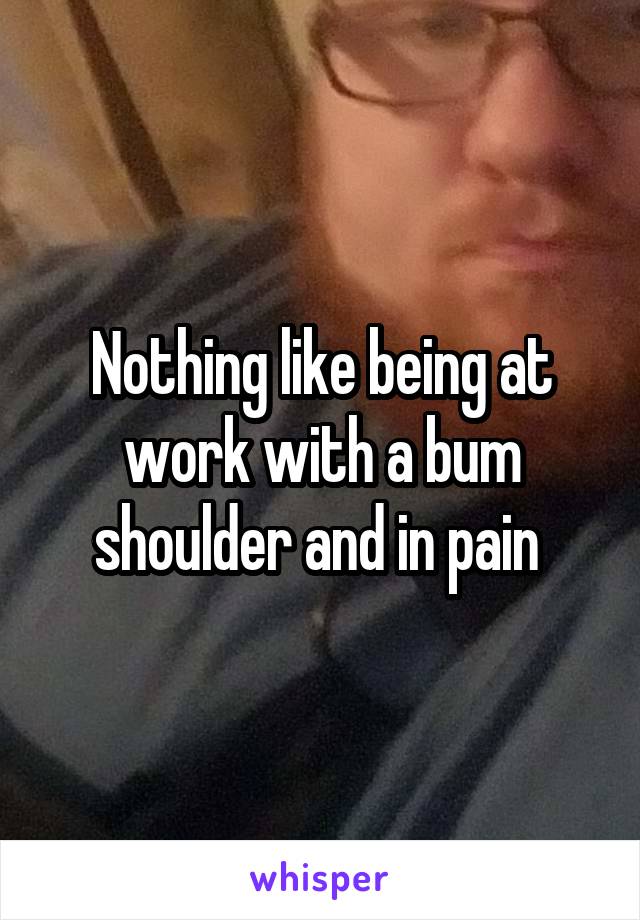 Nothing like being at work with a bum shoulder and in pain 