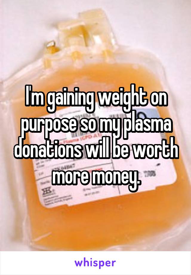 I'm gaining weight on purpose so my plasma donations will be worth more money.