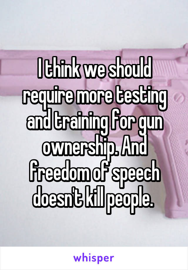 I think we should require more testing and training for gun ownership. And freedom of speech doesn't kill people. 