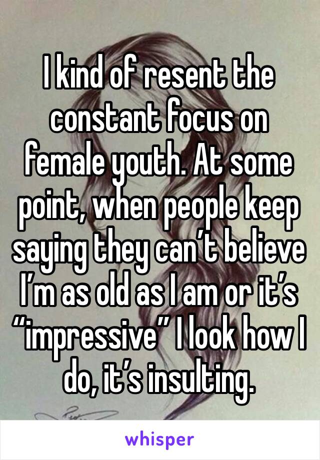 I kind of resent the constant focus on female youth. At some point, when people keep saying they can’t believe I’m as old as I am or it’s “impressive” I look how I do, it’s insulting. 