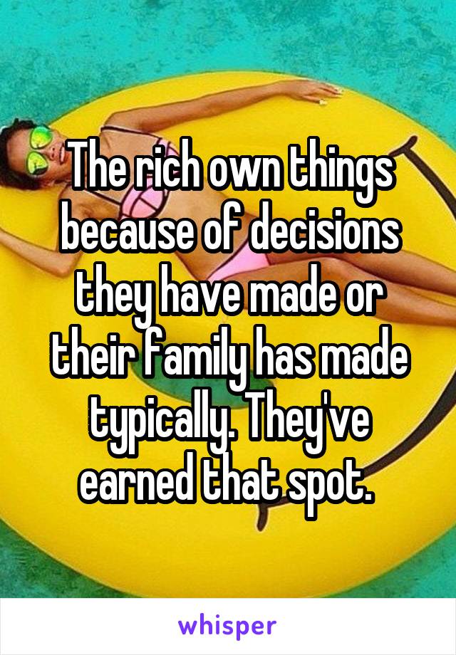 The rich own things because of decisions they have made or their family has made typically. They've earned that spot. 