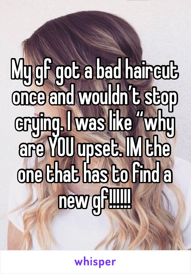 My gf got a bad haircut once and wouldn’t stop crying. I was like “why are YOU upset. IM the one that has to find a new gf!!!!!! 