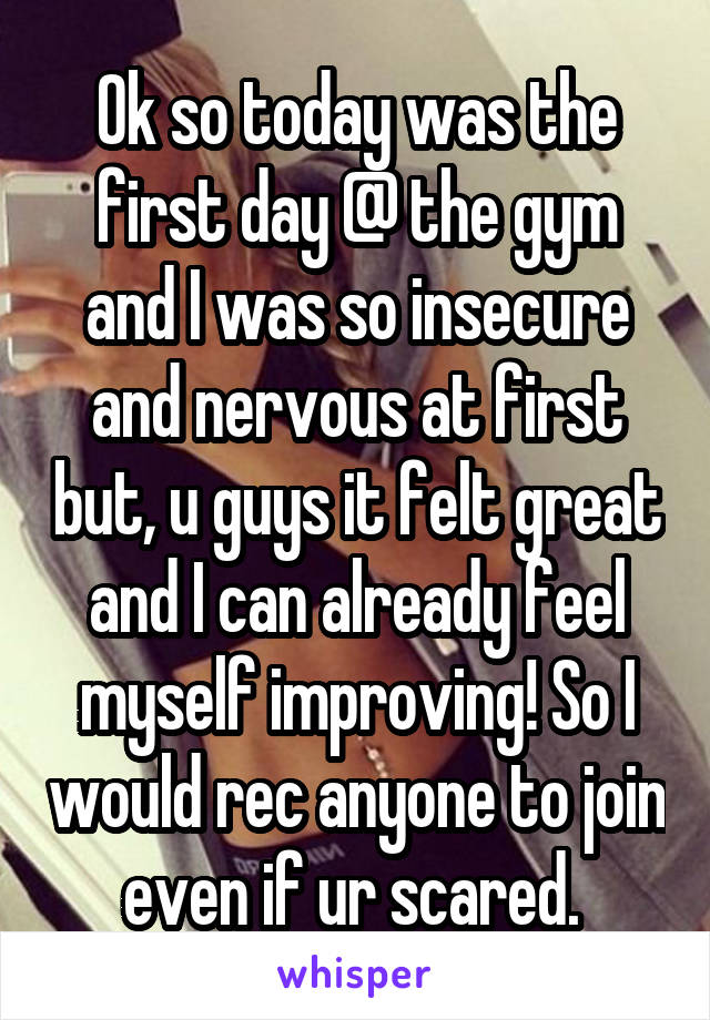 Ok so today was the first day @ the gym and I was so insecure and nervous at first but, u guys it felt great and I can already feel myself improving! So I would rec anyone to join even if ur scared. 