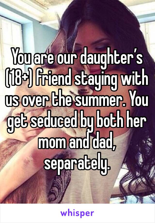 You are our daughter’s (18+) friend staying with us over the summer. You get seduced by both her mom and dad, separately.