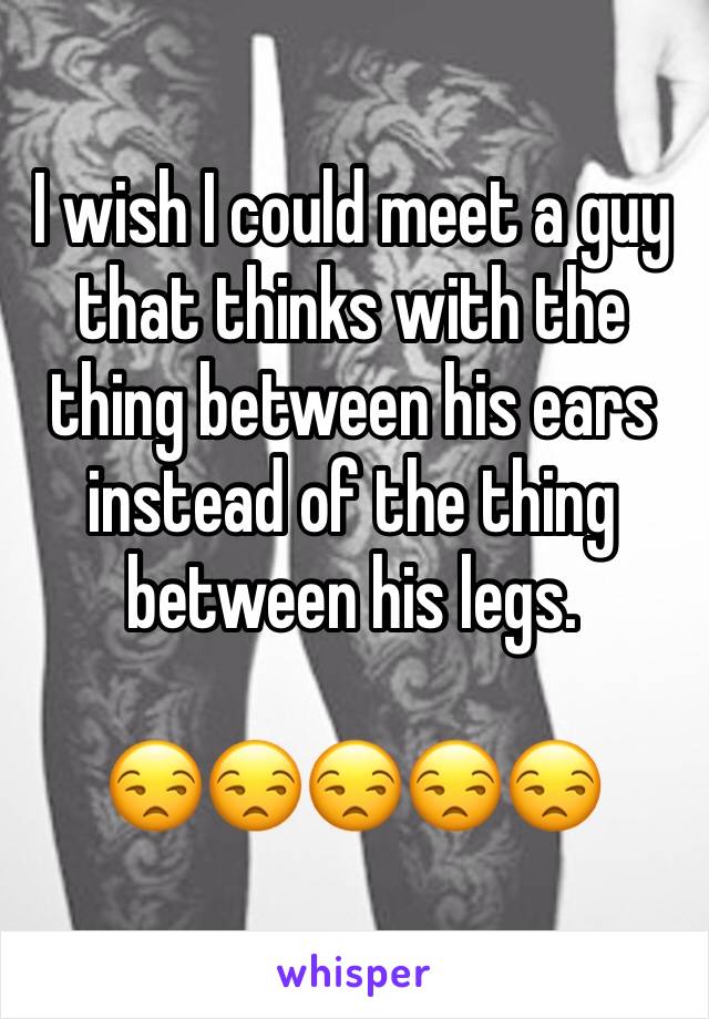 I wish I could meet a guy that thinks with the thing between his ears instead of the thing between his legs. 

😒😒😒😒😒