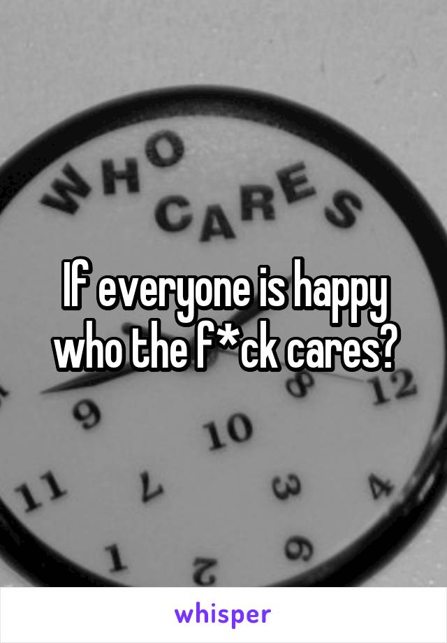 If everyone is happy who the f*ck cares?