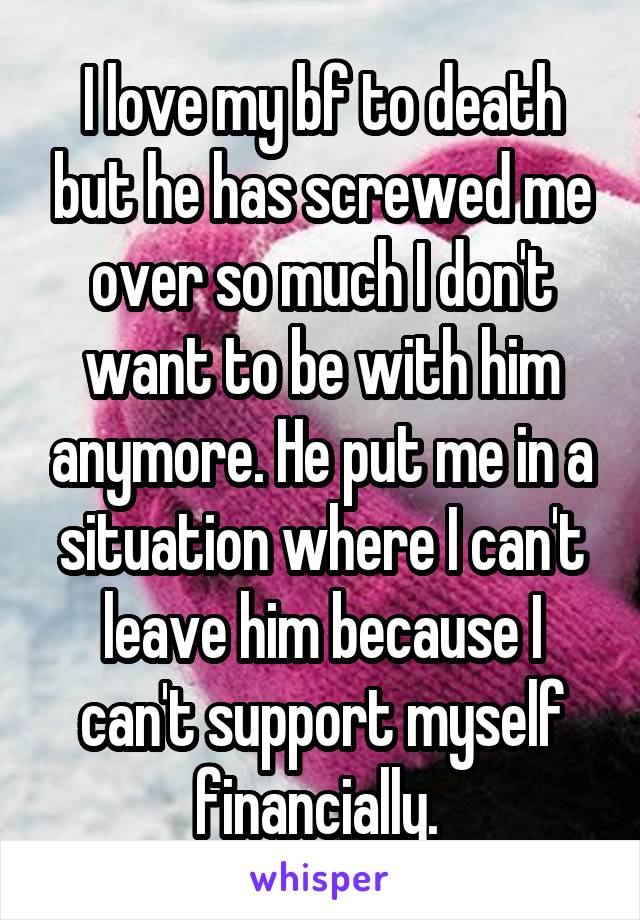 I love my bf to death but he has screwed me over so much I don't want to be with him anymore. He put me in a situation where I can't leave him because I can't support myself financially. 