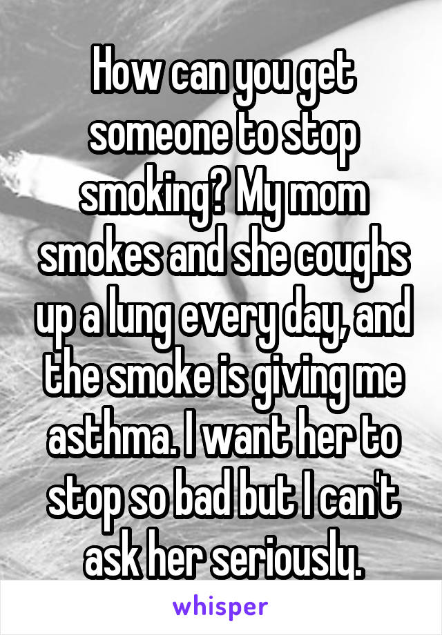 How can you get someone to stop smoking? My mom smokes and she coughs up a lung every day, and the smoke is giving me asthma. I want her to stop so bad but I can't ask her seriously.