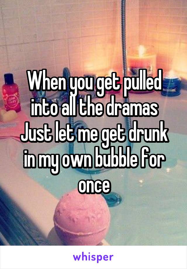 When you get pulled into all the dramas
Just let me get drunk in my own bubble for once