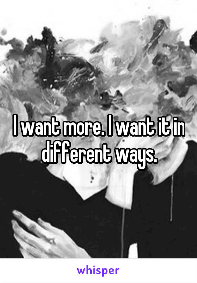 I want more. I want it in different ways.