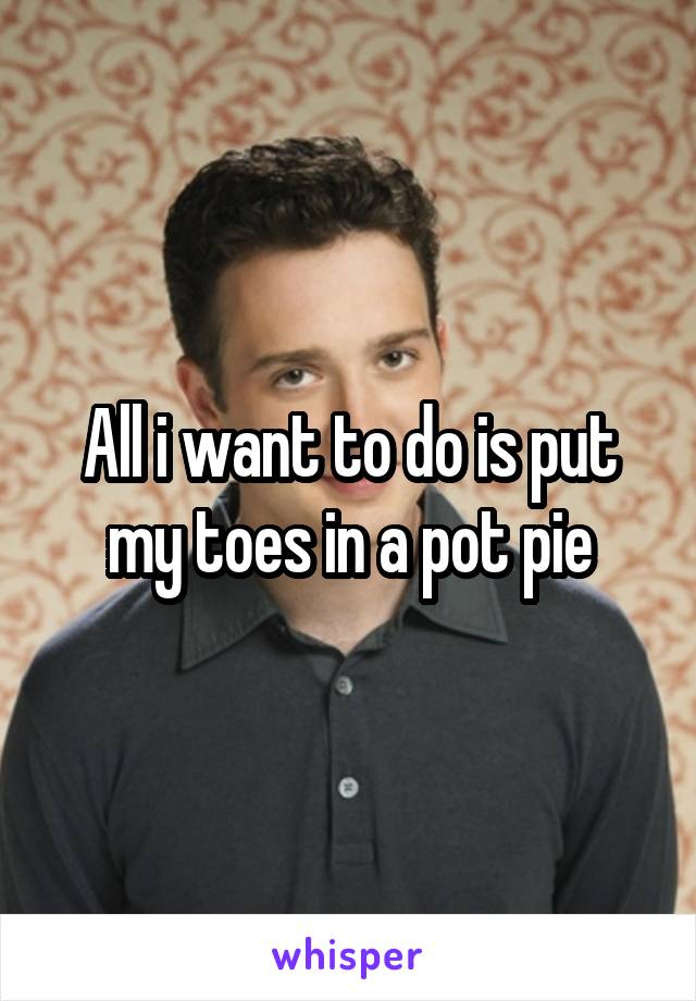 All i want to do is put my toes in a pot pie