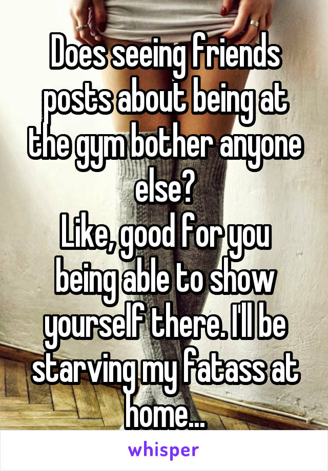 Does seeing friends posts about being at the gym bother anyone else?
Like, good for you being able to show yourself there. I'll be starving my fatass at home...