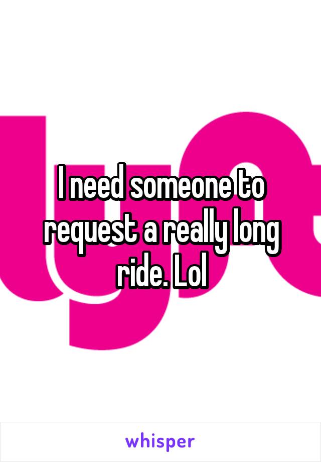 I need someone to request a really long ride. Lol