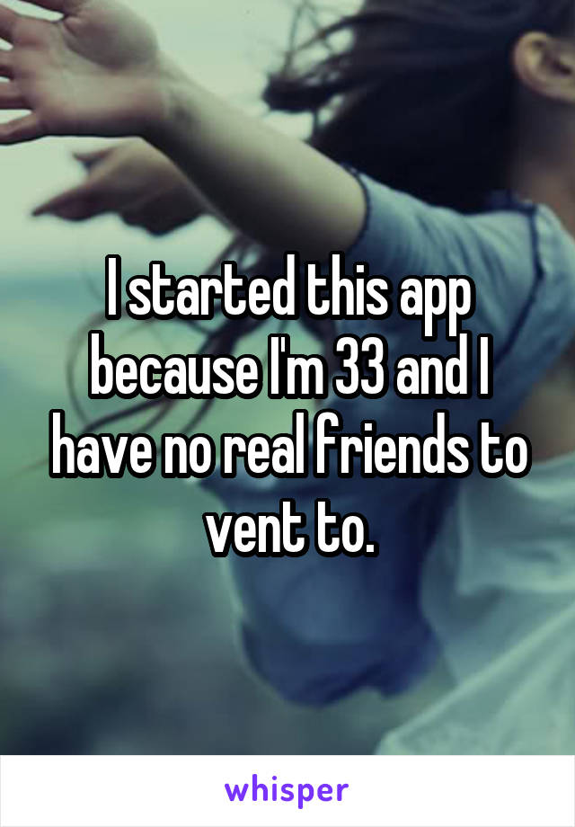 I started this app because I'm 33 and I have no real friends to vent to.