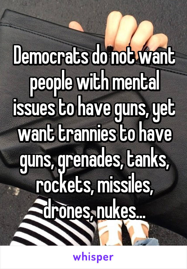 Democrats do not want people with mental issues to have guns, yet want trannies to have guns, grenades, tanks, rockets, missiles, drones, nukes...