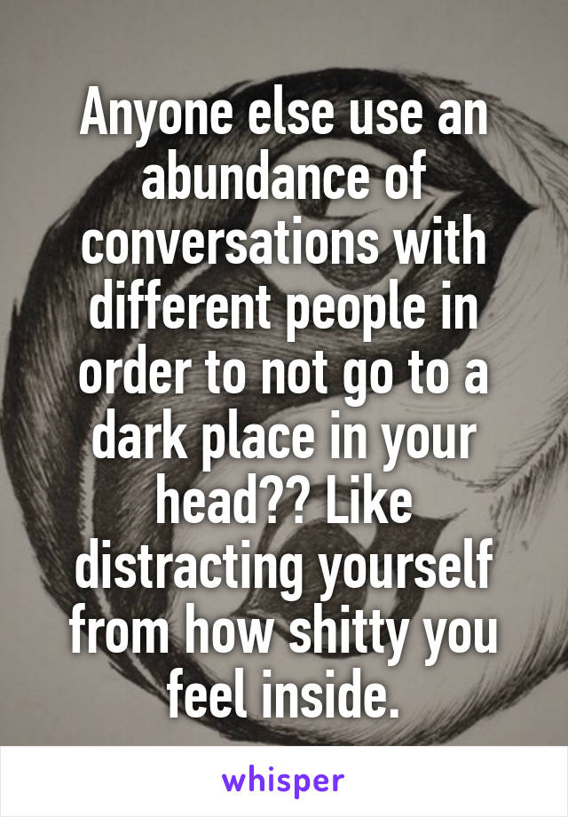 Anyone else use an abundance of conversations with different people in order to not go to a dark place in your head?? Like distracting yourself from how shitty you feel inside.